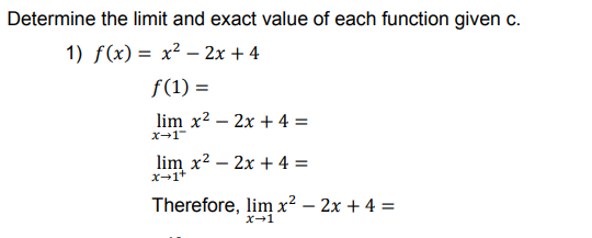 Determine the limit and exact value of each function given c.
1) f(x) = x² – 2x + 4
f(1) =
lim x2 – 2x + 4 =
X-1
lim x2 – 2x + 4 =
X-1+
Therefore, lim x² – 2x + 4 =
X-1
