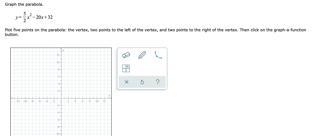 Graph the parabola.
5
2
y=
x´-20x+32
2
Plot five points on the parabola: the vertex, two points to the left of the vertex, and two points to the right of the vertex. Then click on the graph-a-function
button.
?
12
-8
10.
12.
图
2.
4.
