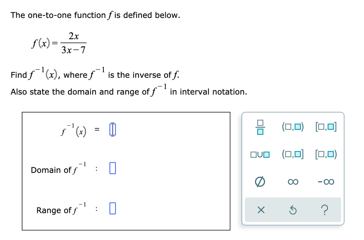 The one-to-one function f is defined below.
2x
f(x) =
3x-7
- 1
- 1
Find f (x), where f ' is the inverse of f.
1
Also state the domain and range of f in interval notation.
(0,0) [0,0)
%D
OUO (0,0) [0,0)
- 1
Domain of f
00
00
- 1
Range of f
