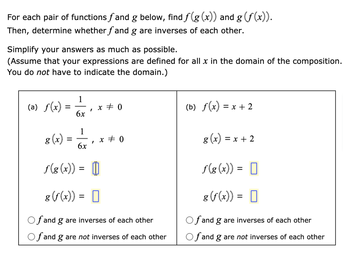 For each pair of functions fand g below, find f(g (x)) and g (f(x)).
Then, determine whether f and g are inverses of each other.
Simplify your answers as much as possible.
(Assume that your expressions are defined for all x in the domain of the composition.
You do not have to indicate the domain.)
1
(a) f(x)
x + 0
бх
(b) f(x) = x + 2
1
g (x) =
x + 0
бх
g (x):
= x + 2
%3D
f(8 (x)) :
F(8 (x)) = 0
8 (f(x)) = 0
g(f(x)) = 0
f and g are inverses of each other
Of and g are inverses of each other
Of and g are not inverses of each other
Of and g are not inverses of each other
