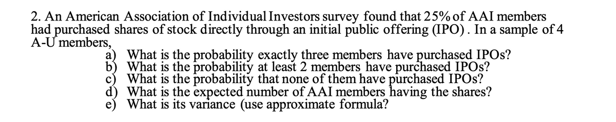 2. An American Association of Individual Investors survey found that 25%of AAI members
had purchased shares of stock directly through an initial public offering (IPO). In a sample of 4
A-Ư members,
a) What is the probability exactly three members have purchased IPOS?
b) What is the probability at least 2 members have purchased IPOS?
c) What is the probability that none of them have purchased IPOS?
d) What is the expected number of AAI members having the shares?
What is its variance (use approximate formula?
