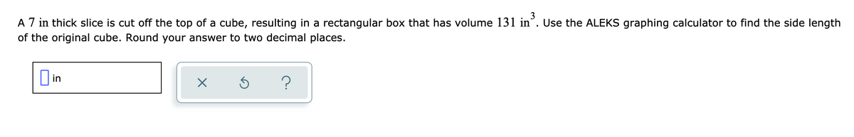 A 7 in thick slice is cut off the top of a cube, resulting in a rectangular box that has volume 131 in°. Use the ALEKS graphing calculator to find the side length
of the original cube. Round your answer to two decimal places.
I in
