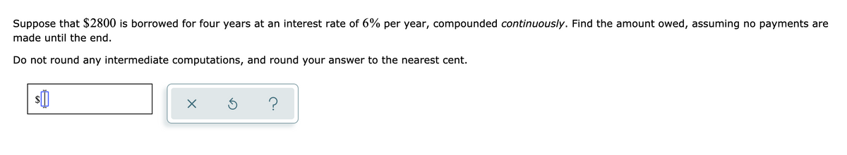 Suppose that $2800 is borrowed for four years at an interest rate of 6% per year, compounded continuously. Find the amount owed, assuming no payments are
made until the end.
Do not round any intermediate computations, and round your answer to the nearest cent.
s]
?
