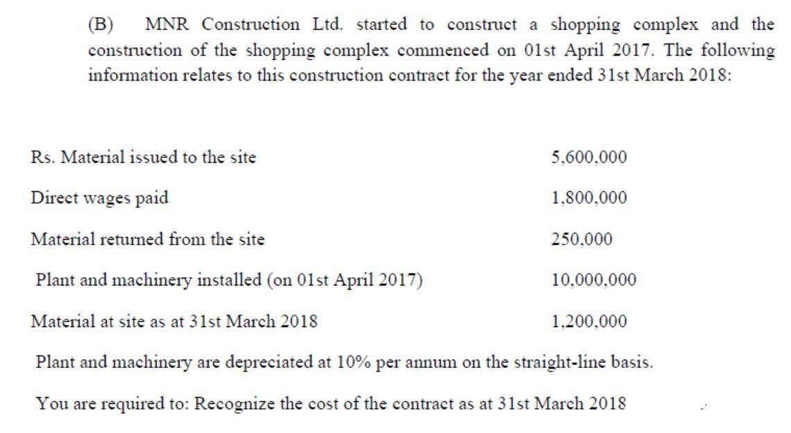 MNR Construction Ltd. started to construct a shopping complex and the
construction of the shopping complex commenced on 01st April 2017. The following
information relates to this construction contract for the year ended 31st March 2018:
(B)
Rs. Material issued to the site
5,600,000
Direct wages paid
1,800,000
Material returned from the site
250,000
Plant and machinery installed (on 01st April 2017)
10,000,000
Material at site as at 31st March 2018
1,200,000
Plant and machinery are depreciated at 10% per annum on the straight-line basis.
You are required to: Recognize the cost of the contract as at 31st March 2018
