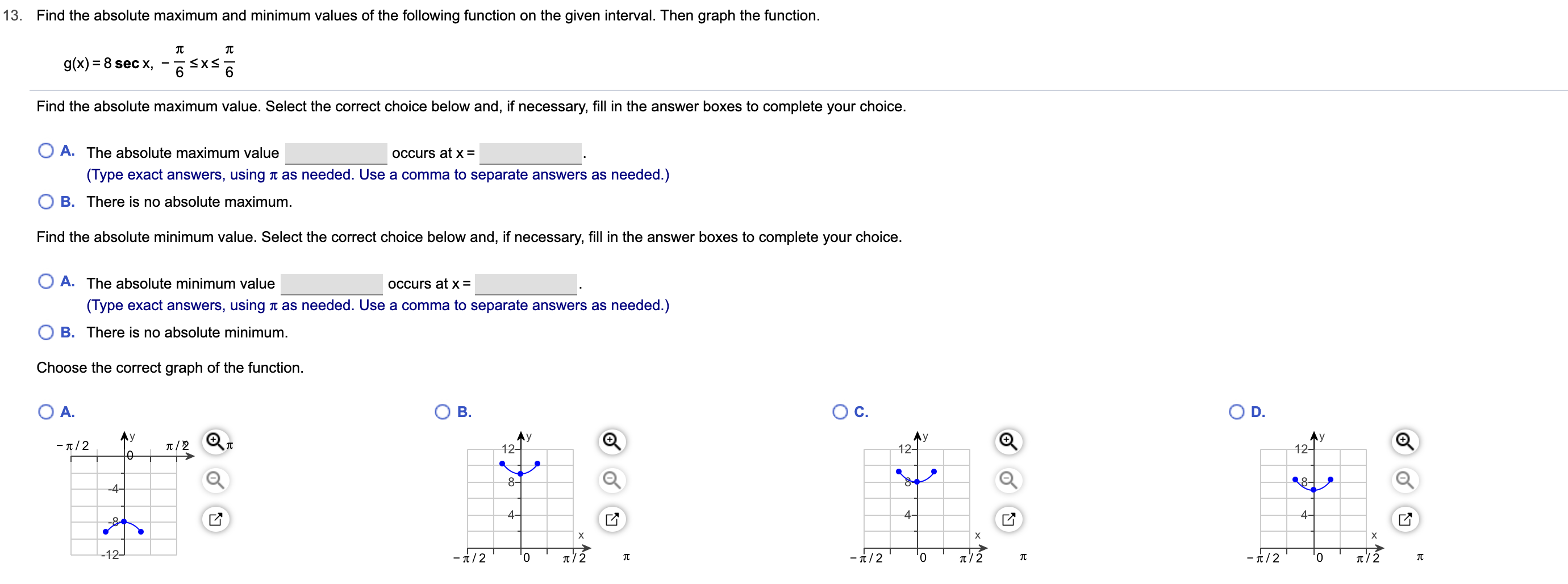 13. Find the absolute maximum and minimum values of the following function on the given interval. Then graph the function.
g(x) 8 sec x
Find the absolute maximum value. Select the correct choice below and, if necessary, fill in the answer boxes to complete your choice.
O A. The absolute maximum value
OCcurs at x =
(Type exact answers, using t as needed. Use a comma to separate answers as needed.)
O B. There is no absolute maximum.
Find the absolute minimum value. Select the correct choice below and, if necessary, fill in the answer boxes to complete your choice.
O A. The absolute minimum value
OCcurs at x =
(Type exact answers, using t as needed. Use a comma to separate answers as needed.)
B. There is no absolute minimum.
Choose the correct graph of the function.
O A.
B.
D.
Ay
12-
Ay
12-
Ay
12-
y
- π/2
8-
-4-
4-
4-
4-
X
X
-t/2
-12
-t/2
-t/2
t/2
0
t/2
0
CO
