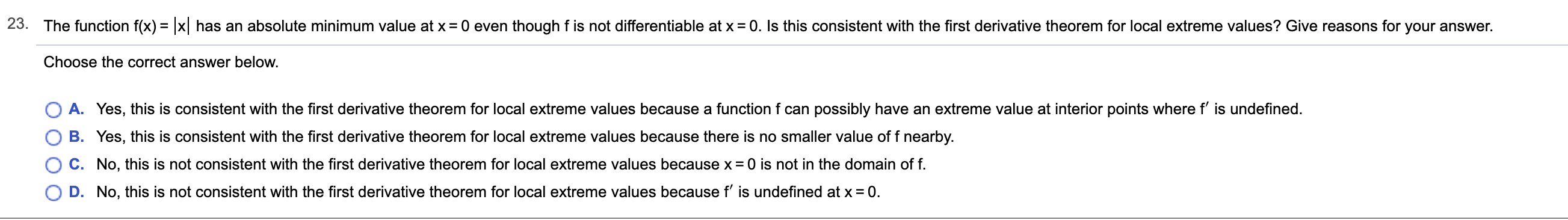 23.
The function f(x) =x has an absolute minimum value at x
0 even though f is not differentiable at x = 0. Is this consistent with the first derivative theorem for local extreme values? Give reasons for your answer.
Choose the correct answer below.
A. Yes, this is consistent with the first derivative theorem for local extreme values because a function f can possibly have an extreme value at interior points where f' is undefined.
B. Yes, this is consistent with the first derivative theorem for local extreme values because there is no smaller value of f nearby.
C. No, this is not consistent with the first derivative theorem for local extreme values because x 0 is not in the domain of f
D. No, this is not consistent with the first derivative theorem for local extreme values because f' is undefined at x 0
