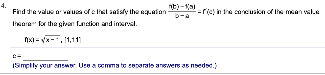 4.
Find the value or values of c that satisfy the equation
f(b)-f(a)
f (c) in the conclusion of the mean value
- a
theorem for the given function and interval
f(x) x-1, [1,11]
(Simplify your answer. Use a comma to separate answers as needed.)
