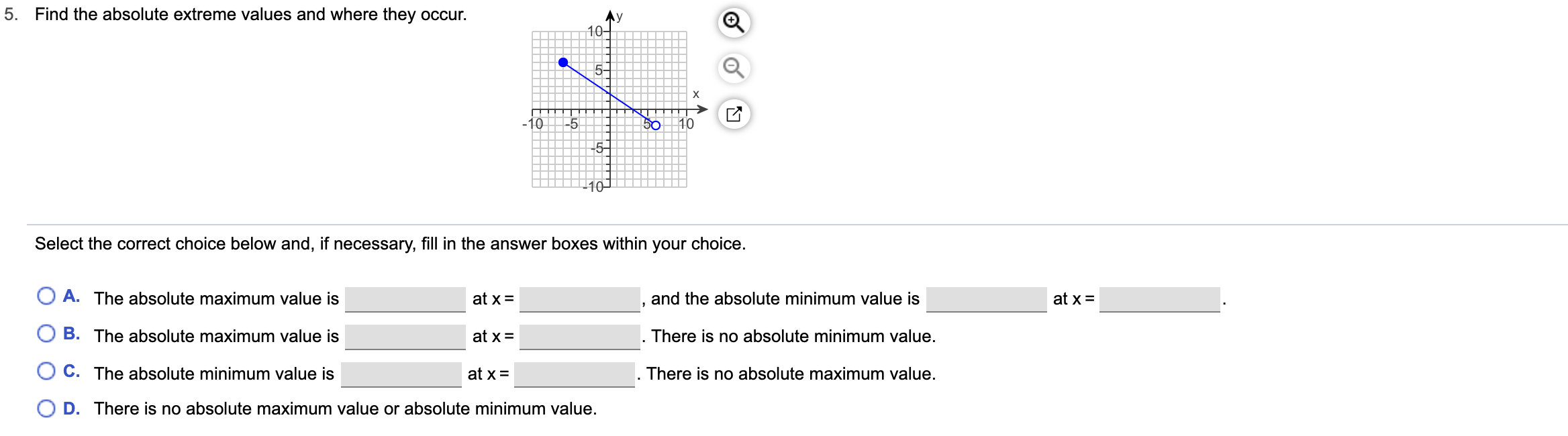 5.
Find the absolute extreme values and where they occur.
Ay
10-
X
10
-5
50
10
5-
Select the correct choice below and, if necessary, fill in the answer boxes within your choice.
A. The absolute maximum value is
and the absolute minimum value is
at x=
at x =
B. The absolute maximum value is
There is no absolute minimum value
at x
C. The absolute minimum value is
at x =
There is no absolute maximum value.
O D. There is no absolute maximum value or absolute minimum value.
