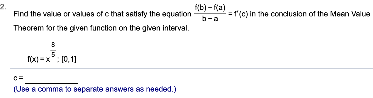 2.
Find the value or values of c that satisfy the equation
f(b)-f(a)
=f'(c) in the conclusion of the Mean Value
b-a
Theorem for the given function on the given interval.
8
5
f(x) x [0,1
(Use a comma to separate answers as needed.)
