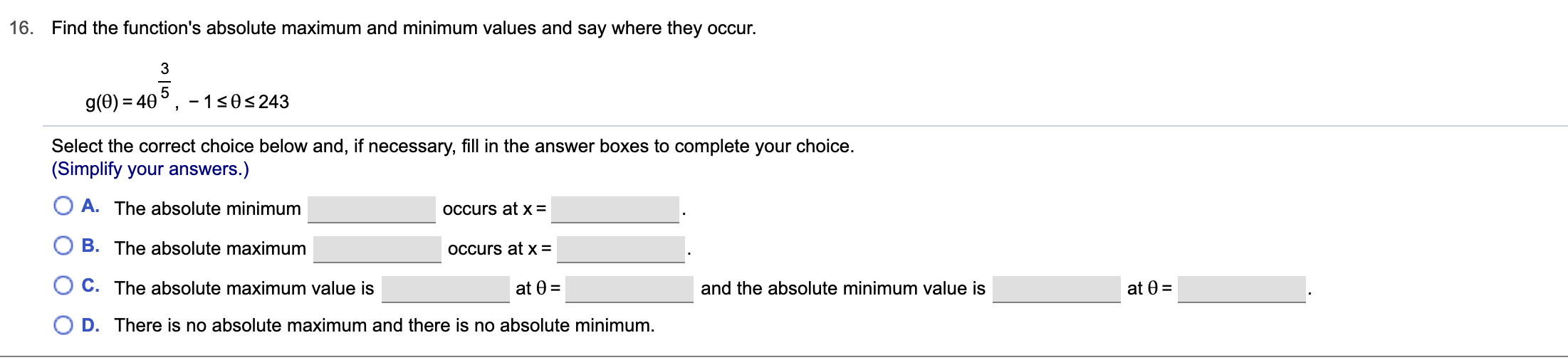 Find the function's absolute maximum and minimum values and say where they occur.
16.
3
-1 s0s 243
g(0) 40
Select the correct choice below and, if necessary, fill in the answer boxes to complete your choice.
(Simplify your answers.)
A. The absolute minimum
OCcurs at X =
B. The absolute maximum
OCcurs at X =
C. The absolute maximum value is
at 0
and the absolute minimum value is
at 0
O D. There is no absolute maximum and there is no absolute minimum.
