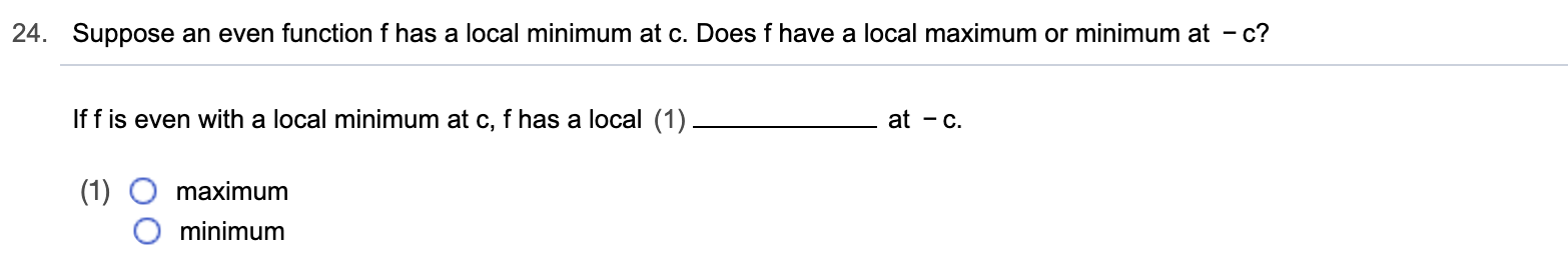 24.
Suppose an even function f has a local minimum at c. Does f have a local maximum or minimum at - c?
If f is even with a local minimum at c, f has a local (1)
at -c
|(1)
maximum
minimum
