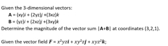 Given the 3-dimensional vectors:
A = (xy)i + (2yz)j +(3xz)k
B = (yz)i + (2xz)j +(3xy)k
Determine the magnitude of the vector sum |A+B| at coordinates (3,2,1).
Given the vector field F = x²yzi + xy²zj + xyz²k;
