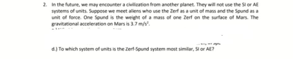 2. In the future, we may encounter a civilization from another planet. They will not use the Sl or AE
systems of units. Suppose we meet aliens who use the Zerf as a unit of mass and the Spund as a
unit of force. One Spund is the weight of a mass of one Zerf on the surface of Mars. The
gravitational acceleration on Mars is 3.7 m/s.
d.) To which system of units is the Zerf-Spund system most similar, Si or AE?
