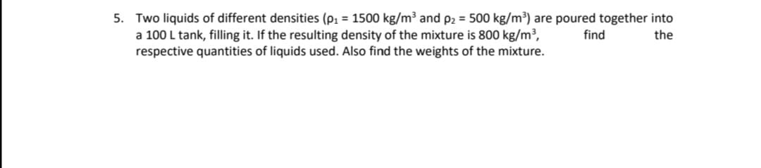 5. Two liquids of different densities (p, = 1500 kg/m³ and p2 = 500 kg/m³) are poured together into
a 100 L tank, filling it. If the resulting density of the mixture is 800 kg/m³,
respective quantities of liquids used. Also find the weights of the mixture.
find
the
