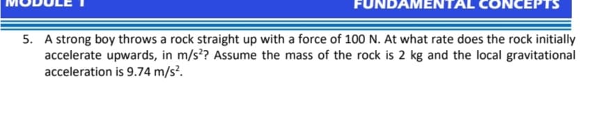 FUNDAMENT
NCEPTS
5. A strong boy throws a rock straight up with a force of 100 N. At what rate does the rock initially
accelerate upwards, in m/s?? Assume the mass of the rock is 2 kg and the local gravitational
acceleration is 9.74 m/s?.
