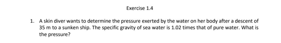 Exercise 1.4
1. A skin diver wants to determine the pressure exerted by the water on her body after a descent of
35 m to a sunken ship. The specific gravity of sea water is 1.02 times that of pure water. What is
the pressure?
