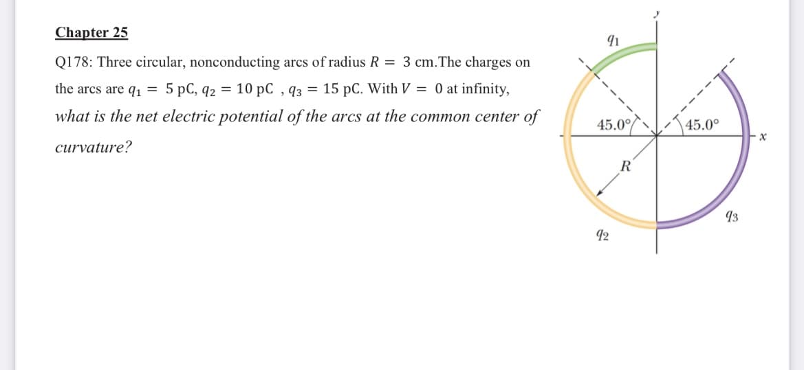 Chapter 25
Q178: Three circular, nonconducting arcs of radius R = 3 cm.The charges on
the arcs are q1 = 5 pC, q2 = 10 pC , q3 = 15 pC. With V = 0 at infinity,
what is the net electric potential of the arcs at the common center of
45.0/
45.0°
curvature?
R
93
92
