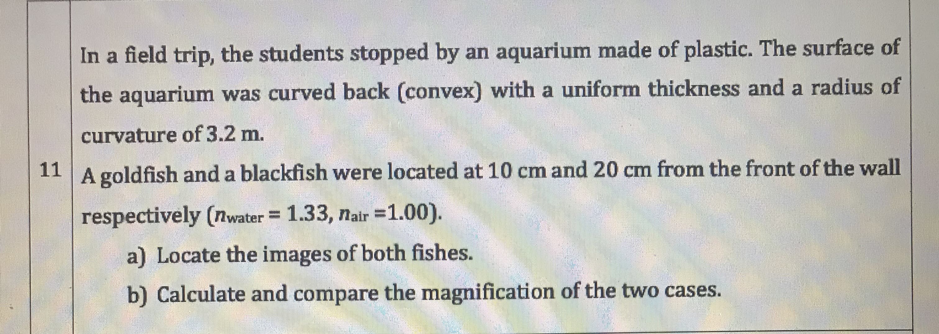 In a field trip, the students stopped by an aquarium made of plastic. The surface of
the aquarium was curved back (convex) with a uniform thickness and a radius of
curvature of 3.2 m.
11
A goldfish and a blackfish were located at 10 cm and 20 cm from the front of the wall
respectively (nwater = 1.33, nair =1.00).
a) Locate the images of both fishes.
b) Calculate and compare the magnification of the two cases.
