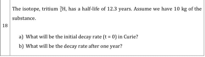 The isotope, tritium {H, has a half-life of 12.3 years. Assume we have 10 kg of the
substance.
18
a) What will be the initial decay rate (t = 0) in Curie?
b) What will be the decay rate after one year?
