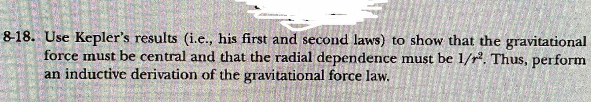 8-18. Use Kepler's results (i.e., his first and second laws) to show that the gravitational
force must be central and that the radial dependence must be 1/r. Thus, perform
an inductive derivation of the gravitational force law.
