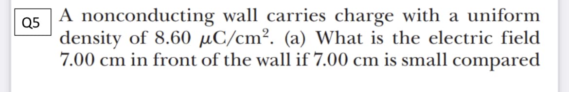 A nonconducting wall carries charge with a uniform
Q5
density of 8.60 µC/cm². (a) What is the electric field
7.00 cm in front of the wall if 7.00 cm is small compared
