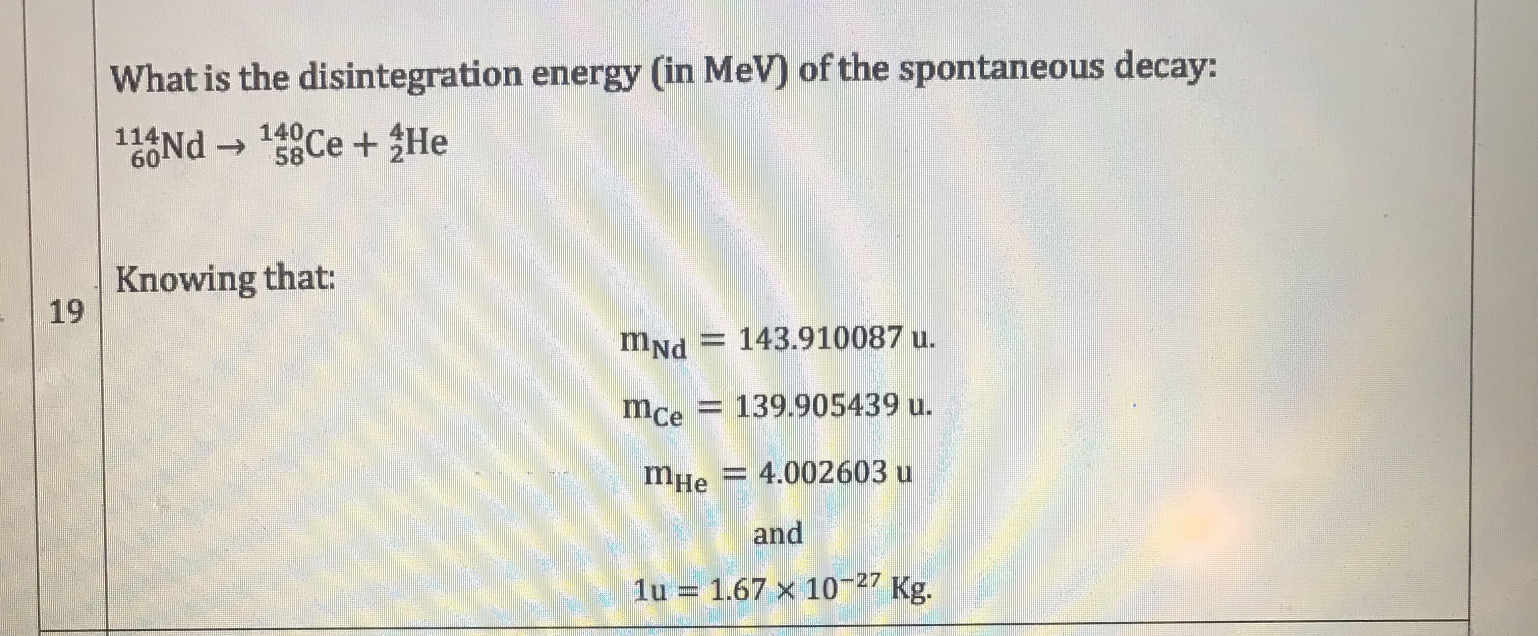 What is the disintegration energy (in MeV) of the spontaneous decay:
116Nd → Ce + He
->
58
Knowing that:
19
mNd = 143.910087 u.
mce
= 139.905439 u.
mHe
= 4.002603 u
and
1u = 1.67 x 10-27 Kg.
