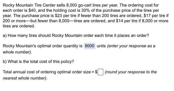 Rocky Mountain Tire Center sells 8,000 go-cart tires per year. The ordering cost for
each order is $40, and the holding cost is 30% of the purchase price of the tires per
year. The purchase price is $23 per tire if fewer than 200 tires are ordered, $17 per tire if
200 or more-but fewer than 8,000-tires are ordered, and $14 per tire if 8,000 or more
tires are ordered.
a) How many tires should Rocky Mountain order each time it places an order?
Rocky Mountain's optimal order quantity is 8000 units (enter your response as a
whole number).
b) What is the total cost of this policy?
Total annual cost of ordering optimal order size = $
nearest whole number).
(round your response to the