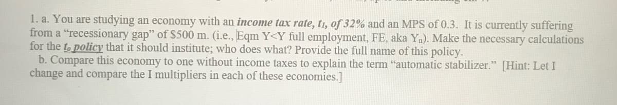 1. a. You are studying an economy with an income tax rate, t1, of 32% and an MPS of 0.3. It is currently suffering
from a "recessionary gap" of $500 m. (i.e., Eqm Y<Y full employment, FE, aka Yn). Make the necessary calculations
for the to policy that it should institute; who does what? Provide the full name of this policy.
b. Compare this economy to one without income taxes to explain the term "automatic stabilizer." [Hint: Let I
change and compare the I multipliers in each of these economies.]
