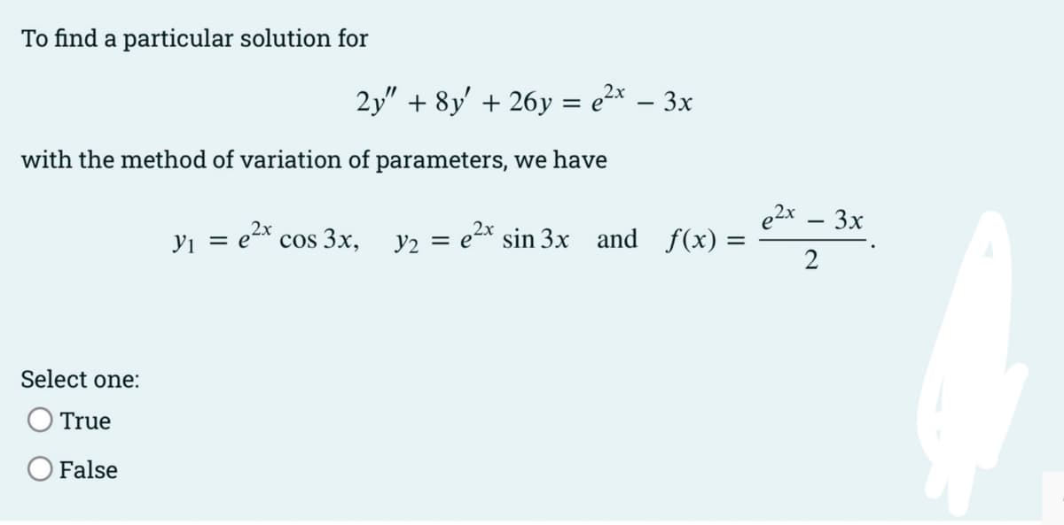 To find a particular solution for
2y" + 8y' + 26y = e²* – 3x
-
with the method of variation of parameters, we have
e2x – 3x
Yi = e2x
= e2x sin 3x and f(x) =
2
cos 3x,
y2
Select one:
O True
False
