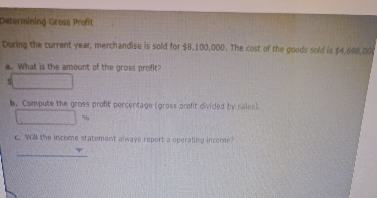 Determining Gross Profit
During the current year, merchandise is sold for $8,100,000. The cost of the goods sold is $4,698,00
a. What is the amount of the gross profit?
b. Compute the gross profit percentage (gross profit divided by sales).
c. Will the income statement always report a operating income?
