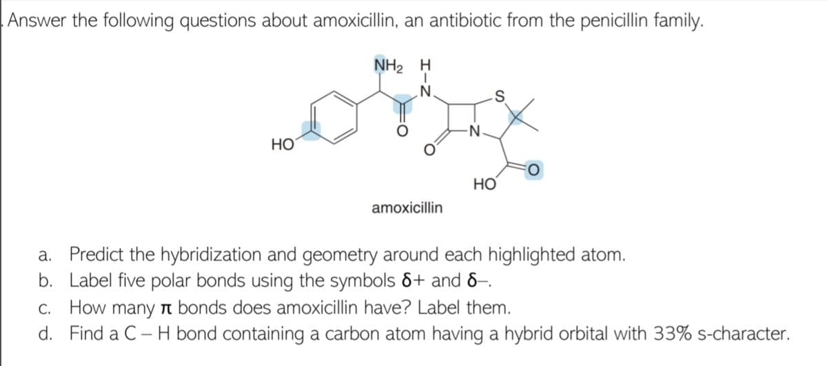 Answer the following questions about amoxicillin, an antibiotic from the penicillin family.
NH2 H
N.
HO
НО
amoxicillin
a. Predict the hybridization and geometry around each highlighted atom.
b. Label five polar bonds using the symbols &+ and &–.
C. How many r bonds does amoxicillin have? Label them.
d. Find a C – H bond containing a carbon atom having a hybrid orbital with 33% s-character.
