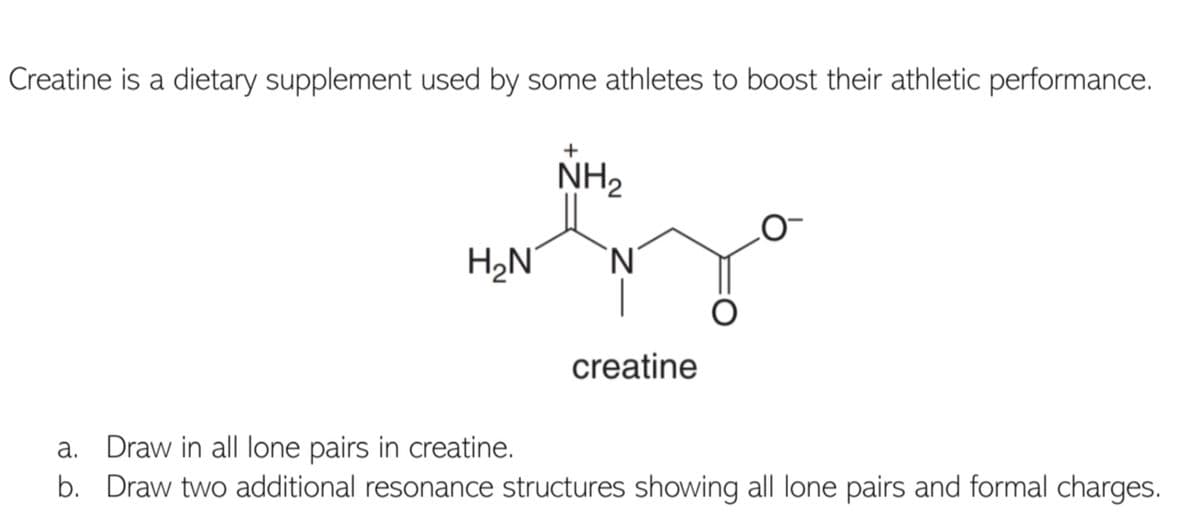 Creatine is a dietary supplement used by some athletes to boost their athletic performance.
NH2
H2N'
`N'
creatine
a. Draw in all lone pairs in creatine.
b. Draw two additional resonance structures shwing all lone pairs and formal charges.
