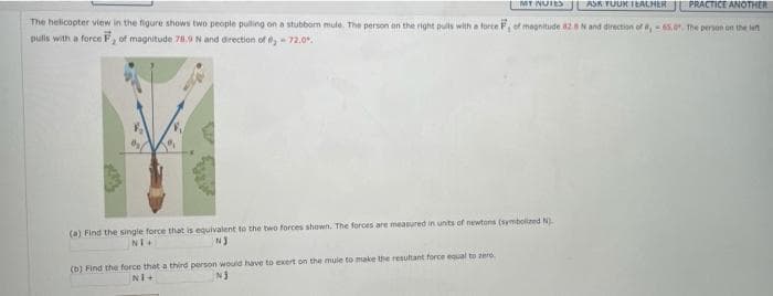 MT NUIES
ASK TUUK IEALHER
PRACTICE ANOTHER
The helicopter view in the figure shows two people pulling on a stubborn mule. The person on the right puls with a force F, ef magnitude 82.8N and direction of ,65.0. the person on the let
pulis with a force F, of magnitude 78.9 N and direction of 72.0.
(a) Find the singie force that is equivalent to the two forces shown. The forces are measured in unts of newtons (symbolized N).
(b) Find the force that a third person would have to exert on the mule to make the resutant force equal to zero.
NI+
