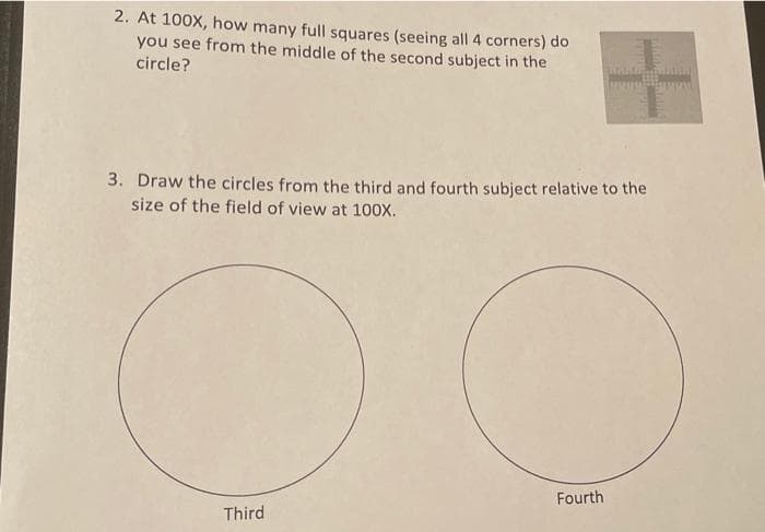 2. At 100X, how many full squares (seeing all 4 corners) do
you see from the middle of the second subject in the
circle?
3. Draw the circles from the third and fourth subject relative to the
size of the field of view at 100X.
Fourth
Third

