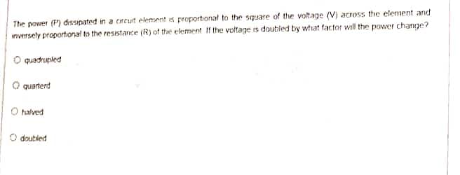 The power (P) dissipated in a crcut element is proportional to the square of the voltage (V) across the element and
inversely proportional to the resistance (R) of the element If the voltage is doubled by what factor will the power change?
O quadrupled
O quarterd
O halved
O doubled
