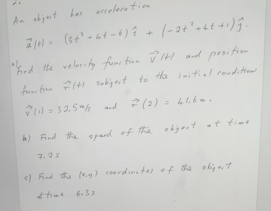 acceleration
An object has
(3t
Lat -6) Ĉ
(-2t° +ht+1);.
al
Fnd the velocity
func tien
P IHI and position
function ?(t Subject to the initial conditions
V1) = 3 2.5 m/s
? (2) = 41,6 m.
and
%3D
b) Find the speed of the ohiject
ohject at time
7.25
c) Aind the (7,9) coordinates of the ob; e.t
at time
6.35.
