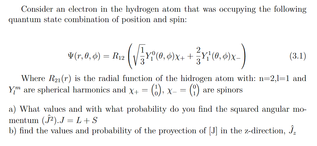 Consider an electron in the hydrogen atom that was occupying the following
quantum state combination of position and spin:
V (r, 0, ¢) = R12
Y°(0, ¢)x+ +
(3.1)
Where R21(r) is the radial function of the hidrogen atom with: n=2,1=1 and
Y;" are spherical harmonics and x+
(), x-
are spinors
a) What values and with what probability do you find the squared angular mo-
mentum (j2)..J = L+ S
b) find the values and probability of the proyection of [J] in the z-direction, J,

