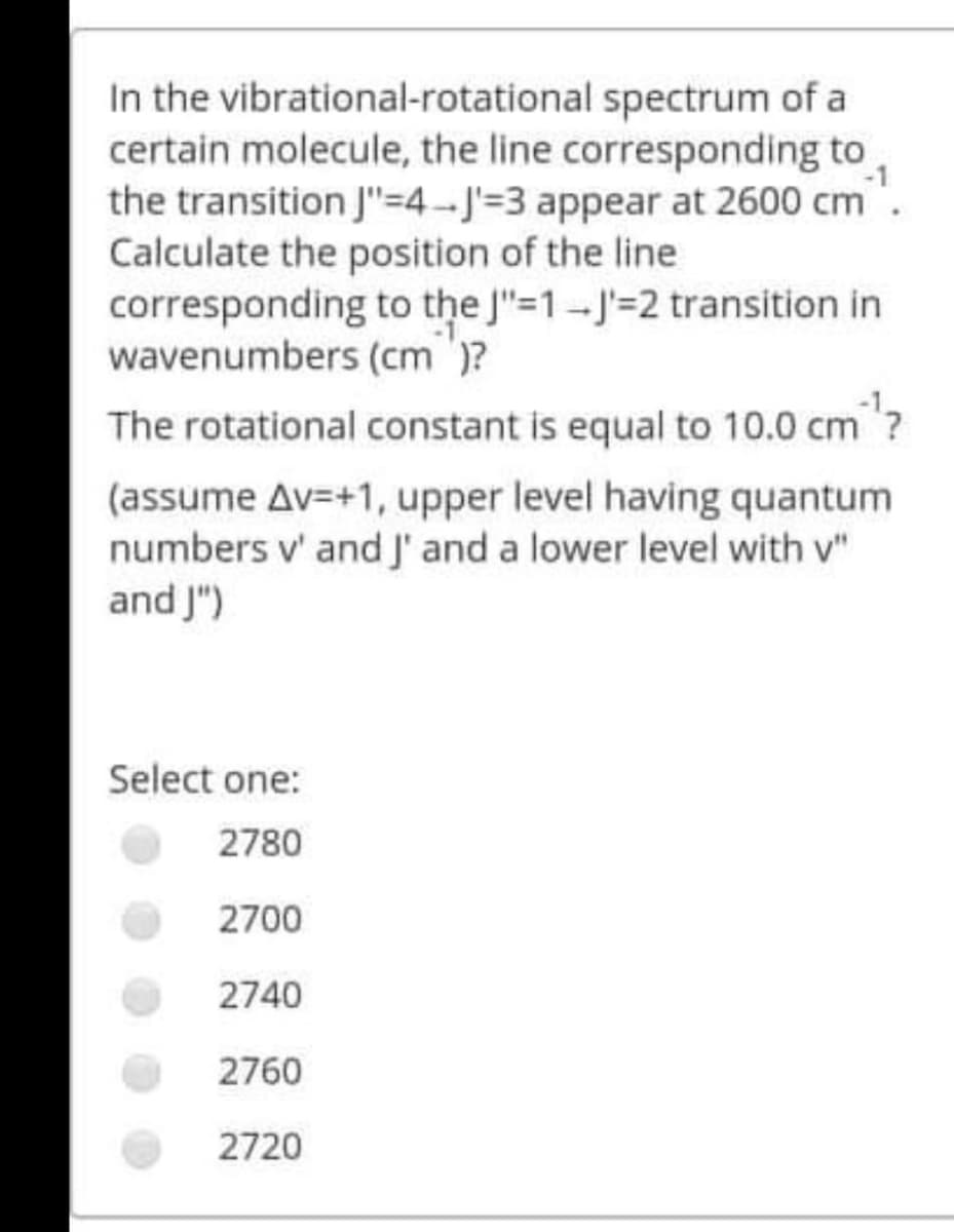 In the vibrational-rotational spectrum of a
certain molecule, the line corresponding to
the transition J"=4-J'=3 appear at 2600 cm
Calculate the position of the line
corresponding to the J"=1-J'=2 transition in
wavenumbers (cm )?
The rotational constant is equal to 10.0 cm?
(assume Av=+1, upper level having quantum
numbers v' and J' and a lower level with v"
and J")
Select one:
2780
2700
2740
2760
2720
