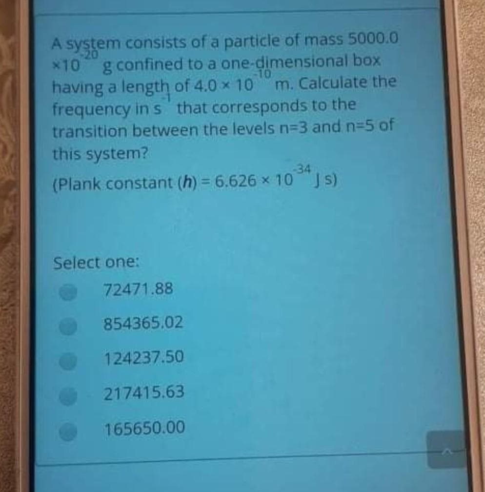 system consists of a particle of mass 5000.0
x10 g confined to a one-dimensional box
having a length of 4.0 x 10
frequency in s that corresponds to the
transition between the levels n=3 and n-5 of
this system?
10
m. Calculate the
34
(Plank constant (h) = 6.626 x 10 JS)
Select one:
72471.88
854365.02
124237.50
217415.63
165650.00

