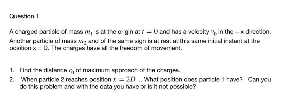 Question 1
A charged particle of mass m is at the origin at t = 0 and has a velocity vo in the + x direction.
Another particle of mass m, and of the same sign is at rest at this same initial instant at the
position x = D. The charges have all the freedom of movement.
1. Find the distance ro of maximum approach of the charges.
2.
2D ... What position does particle 1 have? Can you
When particle 2 reaches position x =
do this problem and with the data you have or is it not possible?

