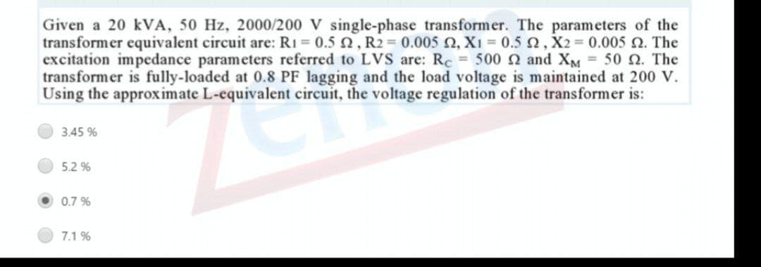 Given a 20 kVA, 50 Hz, 2000/200 V single-phase transformer. The parameters of the
transformer equivalent circuit are: R1 = 0.5 2, R2 = 0.005 0, X1 = 0.5 2, X2 = 0.005 N. The
excitation impedance parameters referred to LVS are: Rc 500 n and XM = 50 n. The
transformer is fully-loaded at 0.8 PF lagging and the load voltage is maintained at 200 V.
Using the approximate L-equivalent circuit, the voltage regulation of the transformer is:
3.45 %
5.2 %
0.7 %
7.1 %

