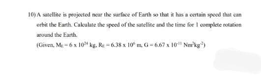 10) A satellite is projected near the surface of Earth so that it has a certain speed that can
orbit the Earth. Caleulate the speed of the satellite and the time for I complete rotation
around the Earth.
(Given, Mg = 6 x 10* kg, RE = 6.38 x 10° m, G= 6.67 x 10" Nm'kg)
