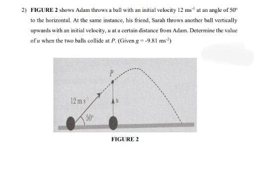 2) FIGURE 2 shows Adam throws a ball with an initial velocity 12 ms at an angle of 50
to the horizontal. At the same instance, his friend, Sarah throws another ball vertically
upwards with an initial velocity, u at a certain distance from Adam. Determine the value
of u when the two balls collide at P. (Given g=-9,81 ms)
12 ms
50
FIGURE 2
