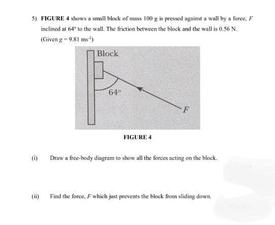 5) FIGURE 4 shows a small block of mass 100 g is pressed against a wall by a force, F
inclined at 64 to the wall. The friction between the block and the wall is 0.56 N.
(Given g = 9.81 ms*)
Block
64
FIGURE 4
Draw a free-body dingram to show all the forces acting on the block.
(ii) Find the force, F which just prevents the block from sliding down.
