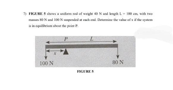 7) FIGURE 5 shows a uniform rod of weight 40 N and length L = 100 cm, with two
masses 80 N and 100N suspended at each end. Determine the value of x if the system
is in equilibrium about the point P.
P
100 N
80 N
FIGURE 5
