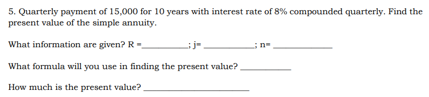 5. Quarterly payment of 15,000 for 10 years with interest rate of 8% compounded quarterly. Find the
present value of the simple annuity.
What information are given? R =
L;j=.
; n=
What formula will you use in finding the present value?
How much is the present value?
