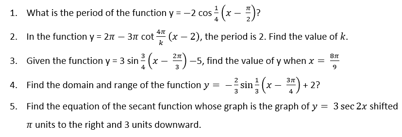 1. What is the period of the function y = -2 cos
4
: (x – )?
In the function y = 2n – 31 cot
(x – 2), the period is 2. Find the value of k.
k
2.
8n
3. Given the function y = 3 sin (x
- 4) -5, find the value of y when x =
9.
4. Find the domain and range of the function y = - sin (x – ) +
2
+ 2?
3
3
5. Find the equation of the secant function whose graph is the graph of y = 3 sec 2x shifted
T units to the right and 3 units downward.
