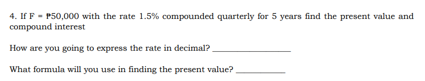 4. If F = P50,000 with the rate 1.5% compounded quarterly for 5 years find the present value and
compound interest
How are you going to express the rate in decimal?
What formula will you use in finding the present value?
