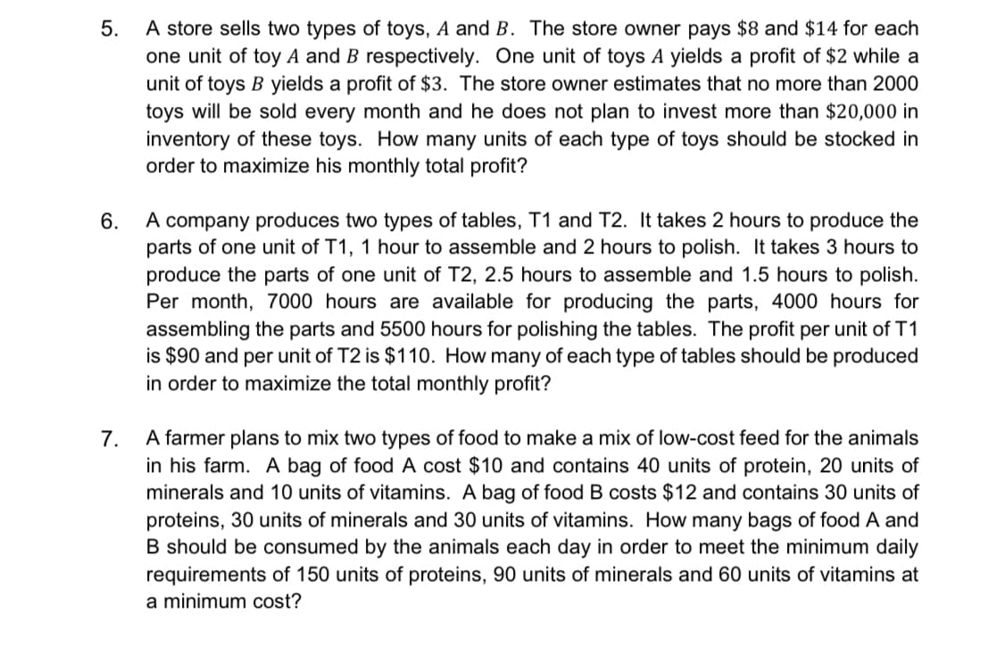 A store sells two types of toys, A and B. The store owner pays $8 and $14 for each
one unit of toy A and B respectively. One unit of toys A yields a profit of $2 while a
unit of toys B yields a profit of $3. The store owner estimates that no more than 2000
toys will be sold every month and he does not plan to invest more than $20,000 in
inventory of these toys. How many units of each type of toys should be stocked in
order to maximize his monthly total profit?
5.
A company produces two types of tables, T1 and T2. It takes 2 hours to produce the
parts of one unit of T1, 1 hour to assemble and 2 hours to polish. It takes 3 hours to
produce the parts of one unit of T2, 2.5 hours to assemble and 1.5 hours to polish.
Per month, 7000 hours are available for producing the parts, 4000 hours for
assembling the parts and 5500 hours for polishing the tables. The profit per unit of T1
is $90 and per unit of T2 is $110. How many of each type of tables should be produced
in order to maximize the total monthly profit?
6.
A farmer plans to mix two types of food to make a mix of low-cost feed for the animals
in his farm. A bag of food A cost $10 and contains 40 units of protein, 20 units of
minerals and 10 units of vitamins. A bag of food B costs $12 and contains 30 units of
proteins, 30 units of minerals and 30 units of vitamins. How many bags of food A and
B should be consumed by the animals each day in order to meet the minimum daily
requirements of 150 units of proteins, 90 units of minerals and 60 units of vitamins at
7.
a minimum cost?
