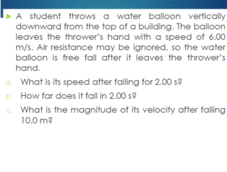 A student throws a water balloon vertically
downward from the top of a building. The balloon
leaves the thrower's hand with a speed of 6.00
m/s. Air resistance may be ignored, so the water
balloon is free fall after it leaves the thrower's
hand.
a. What is its speed after falling for 2.00 s?
b. How far does it fall in 2.00 s?
c. What is the magnitude of its velocity after falling
10.0 m?
